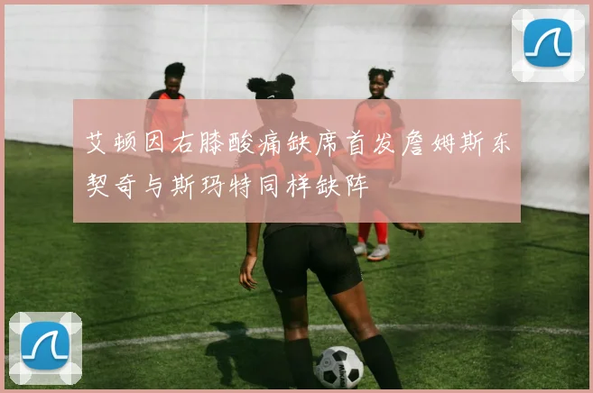 艾顿因右膝酸痛缺席首发詹姆斯东契奇与斯玛特同样缺阵