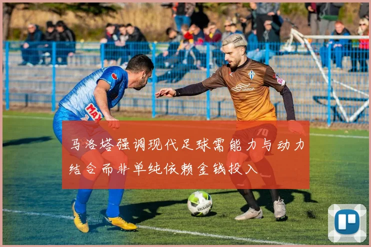 马洛塔强调现代足球需能力与动力结合而非单纯依赖金钱投入