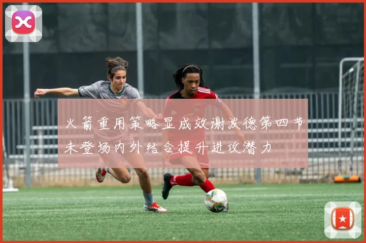 火箭重用策略显成效谢泼德第四节未登场内外结合提升进攻潜力