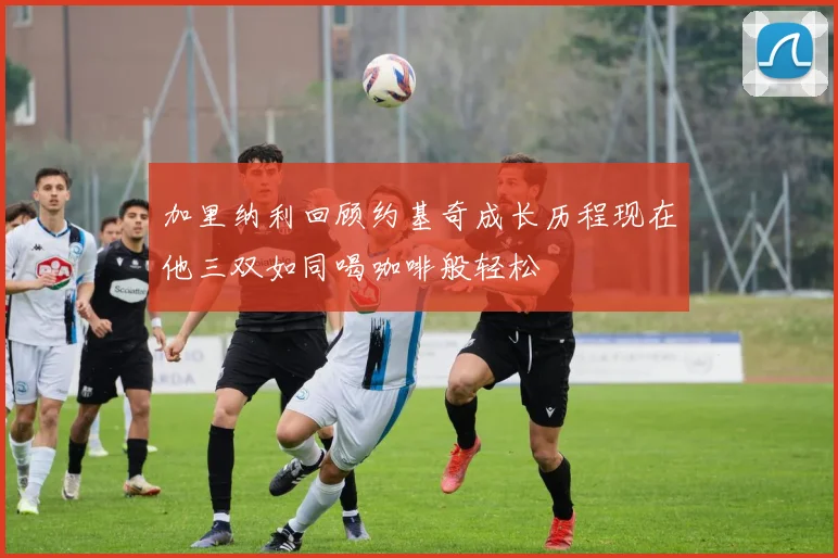 加里纳利回顾约基奇成长历程现在他三双如同喝咖啡般轻松