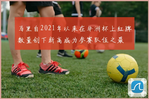 马里自2021年以来在非洲杯上红牌数量创下新高成为参赛队伍之最