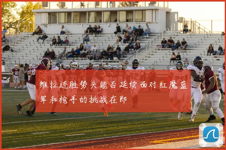 维拉连胜势头能否延续面对红魔蓝军和枪手的挑战在即