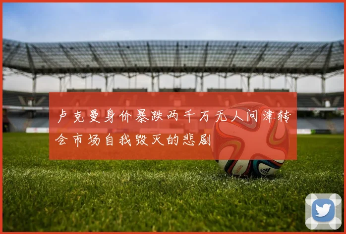 卢克曼身价暴跌两千万无人问津转会市场自我毁灭的悲剧