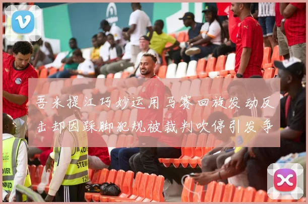 吾米提江巧妙运用马赛回旋发动反击却因踩脚犯规被裁判吹停引发争议