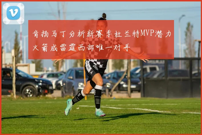肯扬马丁分析新赛季杜兰特MVP潜力火箭成雷霆西部唯一对手