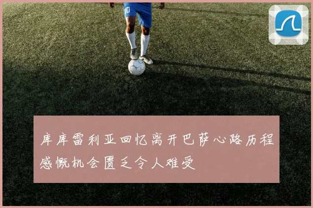 库库雷利亚回忆离开巴萨心路历程感慨机会匮乏令人难受