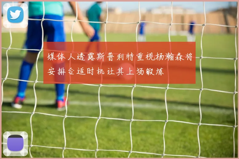 媒体人透露斯普利特重视杨瀚森将安排合适时机让其上场锻炼