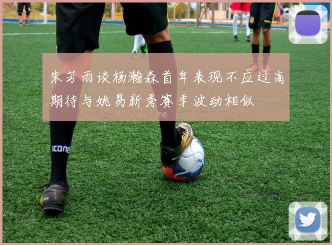朱芳雨谈杨瀚森首年表现不应过高期待与姚易新秀赛季波动相似