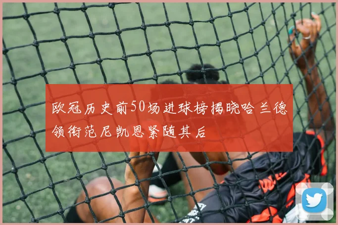 欧冠历史前50场进球榜揭晓哈兰德领衔范尼凯恩紧随其后