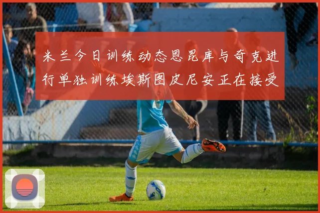 米兰今日训练动态恩昆库与奇克进行单独训练埃斯图皮尼安正在接受治疗