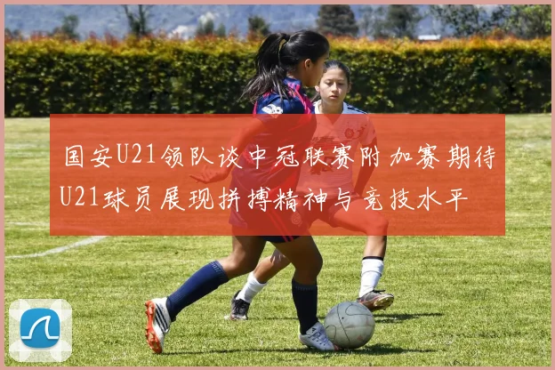 国安U21领队谈中冠联赛附加赛期待U21球员展现拼搏精神与竞技水平